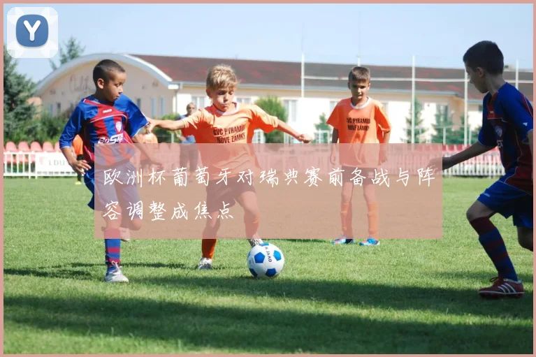 欧洲杯葡萄牙对瑞典赛前备战与阵容调整成焦点