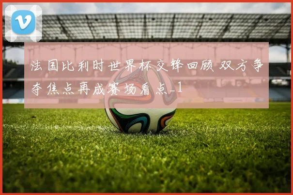 法国比利时世界杯交锋回顾 双方争夺焦点再成赛场看点_1