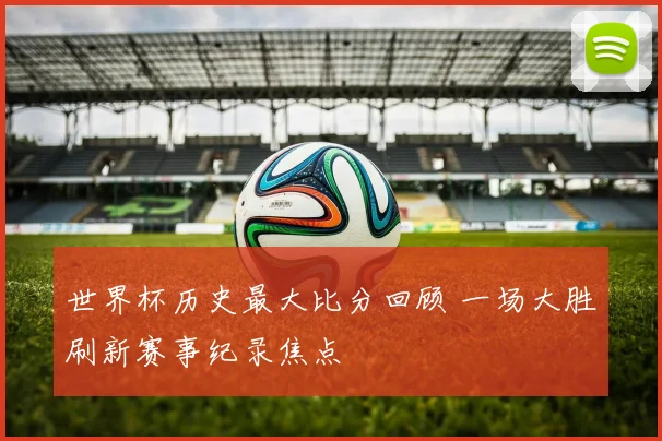 世界杯历史最大比分回顾 一场大胜刷新赛事纪录焦点
