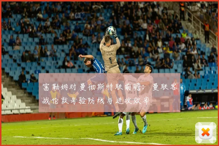 富勒姆对曼彻斯特联前瞻：曼联客战伦敦考验防线与进攻效率