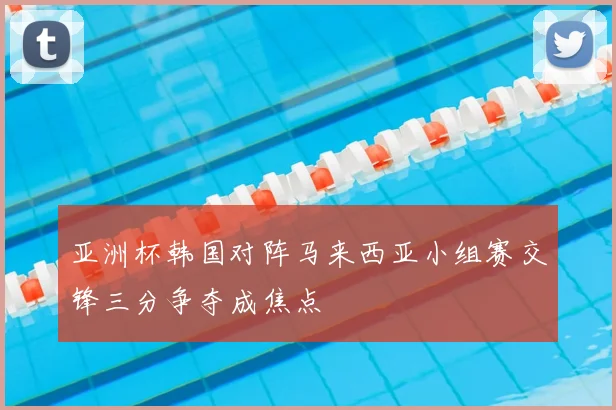 亚洲杯韩国对阵马来西亚小组赛交锋三分争夺成焦点