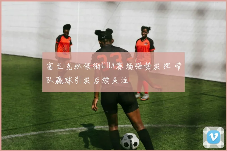 富兰克林领衔CBA赛场强势发挥 带队赢球引发后续关注