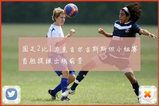 国足2比1力克吉尔吉斯斯坦小组赛首胜提振出线前景