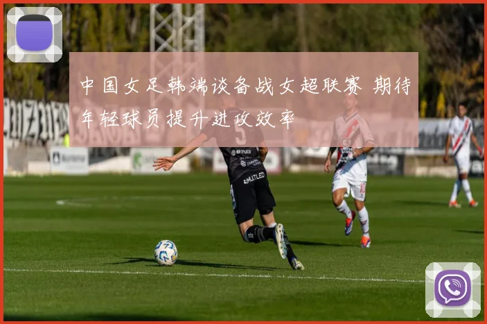 中国女足韩端谈备战女超联赛 期待年轻球员提升进攻效率