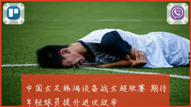 中国女足韩端谈备战女超联赛 期待年轻球员提升进攻效率