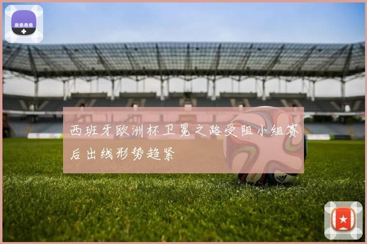 西班牙欧洲杯卫冕之路受阻小组赛后出线形势趋紧