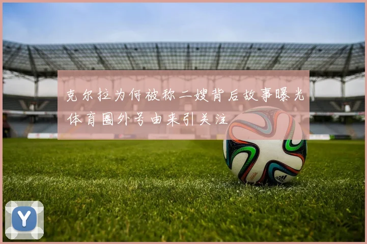 克尔拉为何被称二嫂背后故事曝光 体育圈外号由来引关注