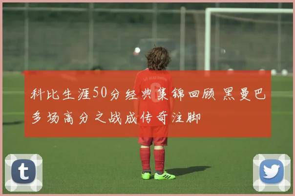 科比生涯50分经典集锦回顾 黑曼巴多场高分之战成传奇注脚