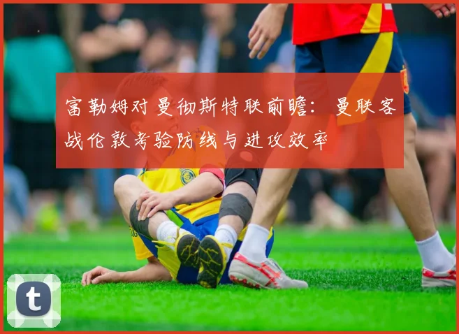 富勒姆对曼彻斯特联前瞻：曼联客战伦敦考验防线与进攻效率