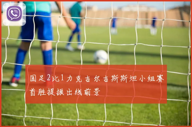 国足2比1力克吉尔吉斯斯坦小组赛首胜提振出线前景