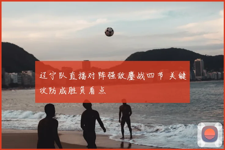 辽宁队直播对阵强敌鏖战四节 关键攻防成胜负看点