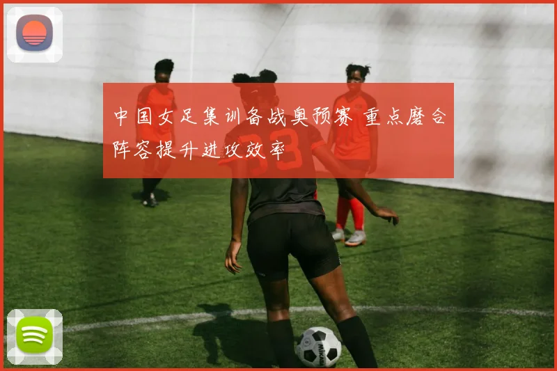 中国女足集训备战奥预赛 重点磨合阵容提升进攻效率