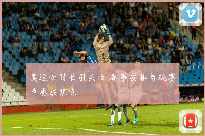 奥运会时长引关注 赛事安排与观赛节奏成焦点