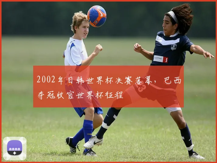 2002年日韩世界杯决赛落幕,巴西夺冠收官世界杯征程