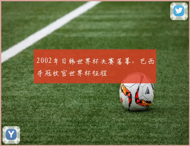 2002年日韩世界杯决赛落幕,巴西夺冠收官世界杯征程