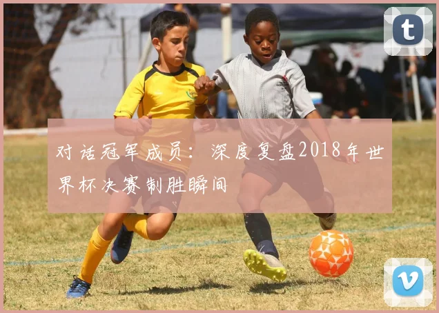 对话冠军成员:深度复盘2018年世界杯决赛制胜瞬间