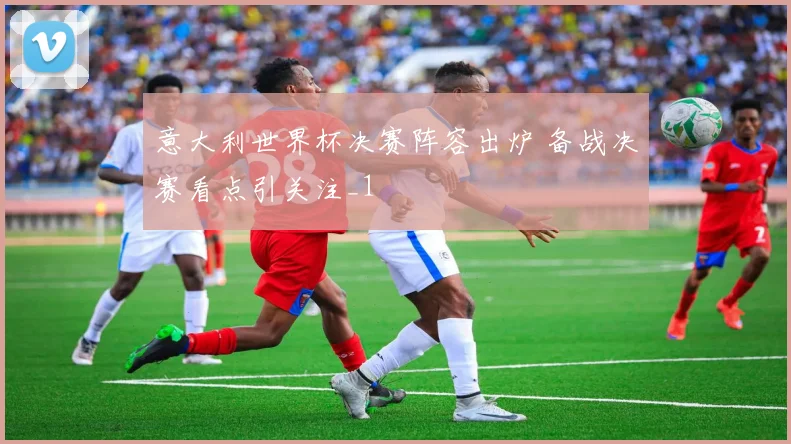意大利世界杯决赛阵容出炉 备战决赛看点引关注_1
