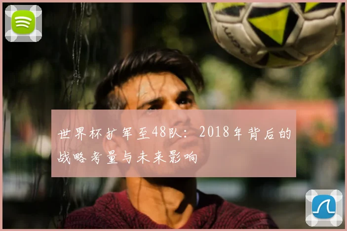 世界杯扩军至48队:2018年背后的战略考量与未来影响