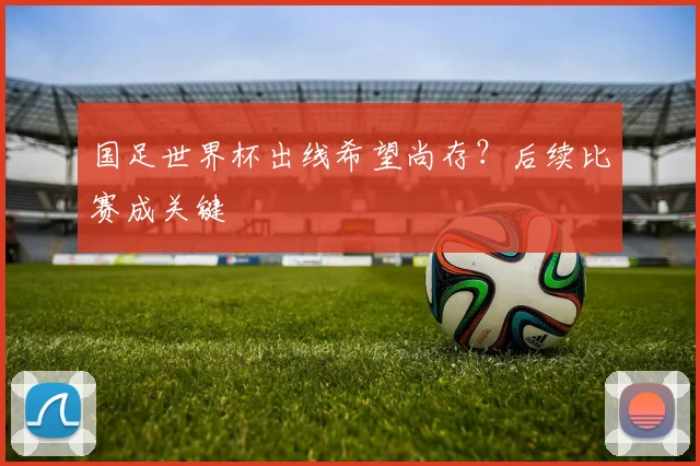 国足世界杯出线希望尚存?后续比赛成关键