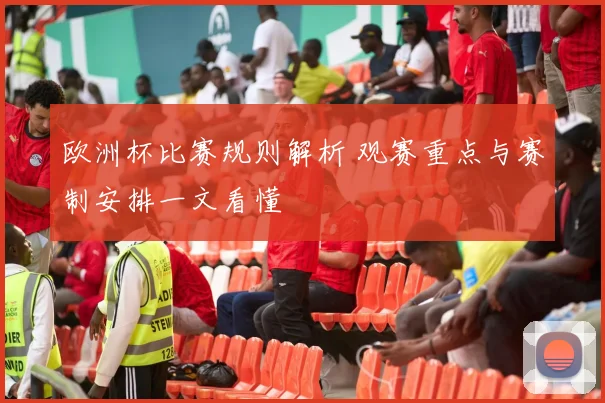 欧洲杯比赛规则解析 观赛重点与赛制安排一文看懂