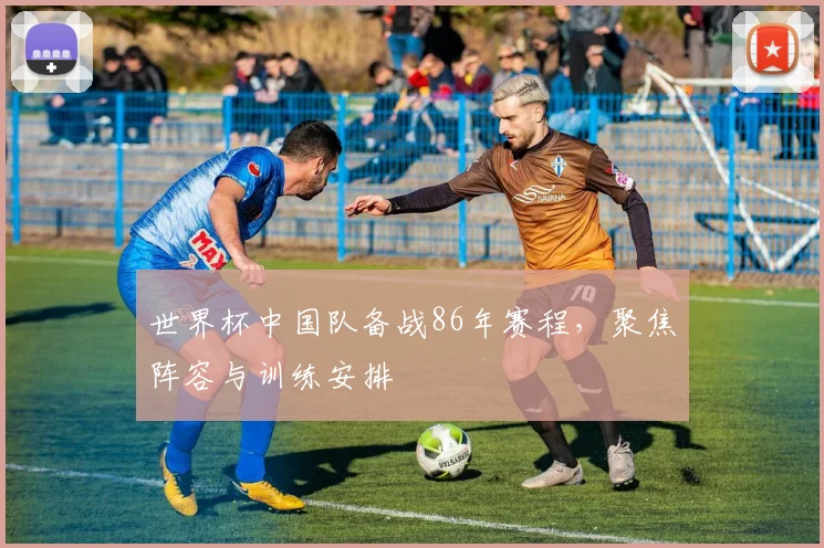 世界杯中国队备战86年赛程，聚焦阵容与训练安排