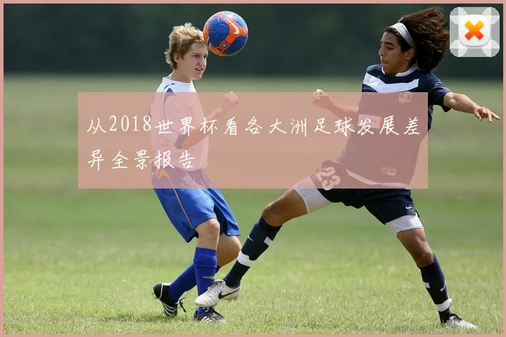 从2018世界杯看各大洲足球发展差异全景报告