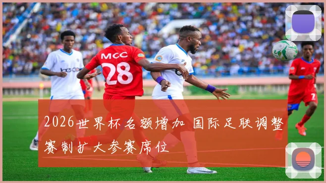 2026世界杯名额增加 国际足联调整赛制扩大参赛席位